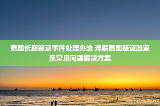 泰国长期签证事件处理办法 详解泰国签证政策及常见问题解决方案