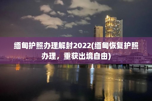 缅甸护照办理解封2022(缅甸恢复护照办理，重获出境自由)