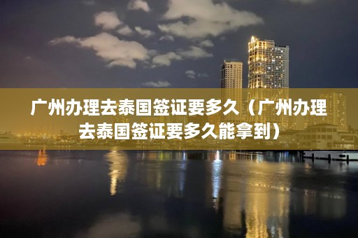 广州办理去泰国签证要多久（广州办理去泰国签证要多久能拿到）  第1张