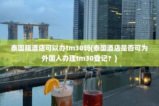 泰国租酒店可以办tm30吗(泰国酒店是否可为外国人办理tm30登记？)