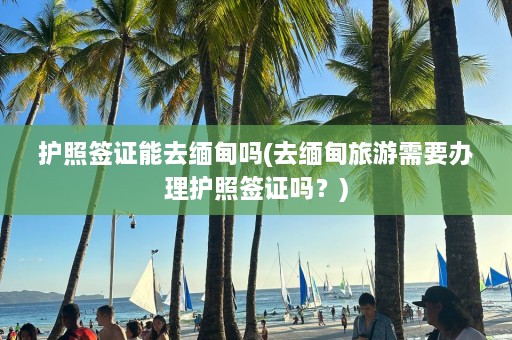 护照签证能去缅甸吗(去缅甸旅游需要办理护照签证吗？)