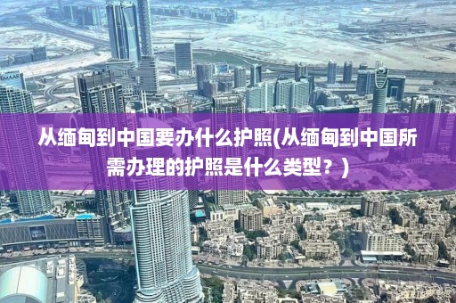 从缅甸到中国要办什么护照(从缅甸到中国所需办理的护照是什么类型？)