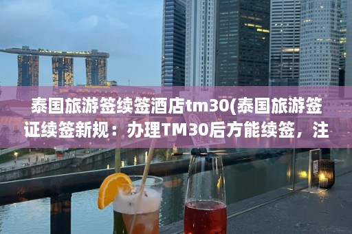 泰国旅游签续签酒店tm30(泰国旅游签证续签新规：办理TM30后方能续签，注意酒店登记信息！)