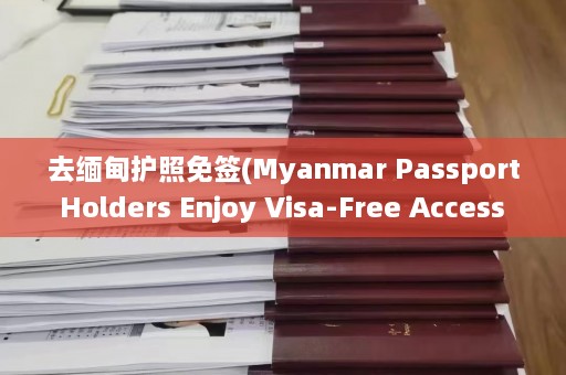 去缅甸护照免签(Myanmar Passport Holders Enjoy Visa-Free Access to These Destinations)