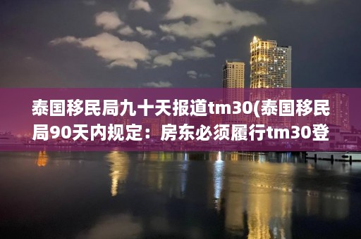 泰国移民局九十天报道tm30(泰国移民局90天内规定：房东必须履行tm30登记义务)  第1张