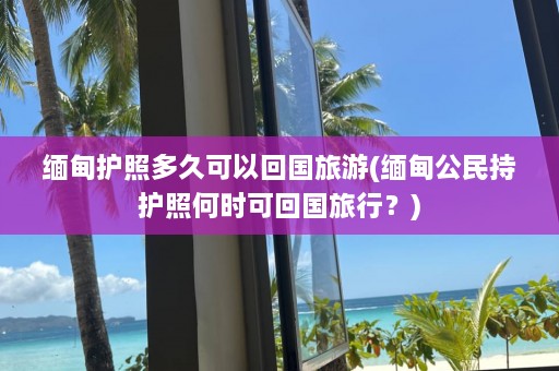 缅甸护照多久可以回国旅游(缅甸公民持护照何时可回国旅行？)  第1张