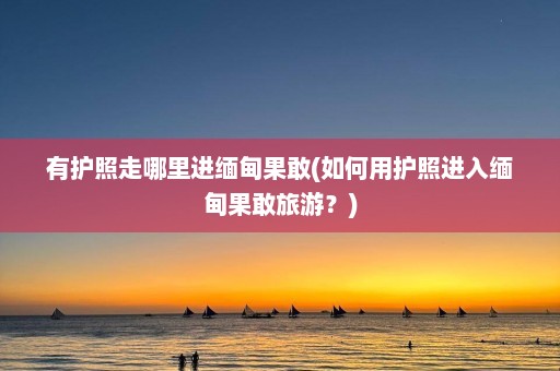 有护照走哪里进缅甸果敢(如何用护照进入缅甸果敢旅游？)