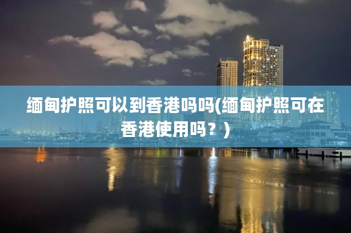 缅甸护照可以到香港吗吗(缅甸护照可在香港使用吗？)  第1张