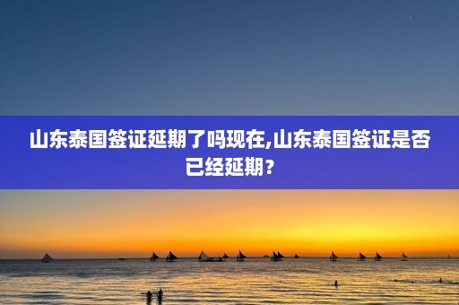 山东泰国签证延期了吗现在,山东泰国签证是否已经延期？