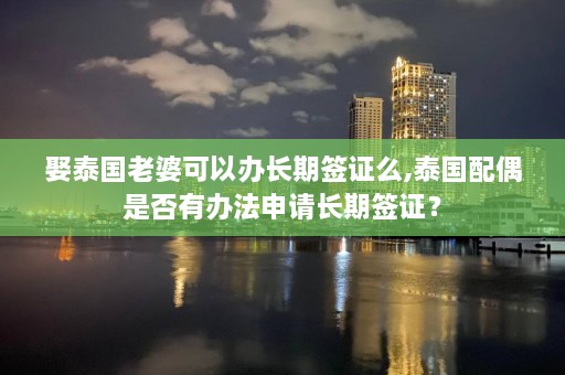 娶泰国老婆可以办长期签证么,泰国配偶是否有办法申请长期签证？  第1张