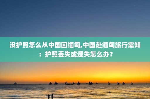 没护照怎么从中国回缅甸,中国赴缅甸旅行需知：护照丢失或遗失怎么办？