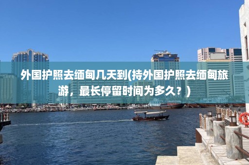 外国护照去缅甸几天到(持外国护照去缅甸旅游，最长停留时间为多久？)