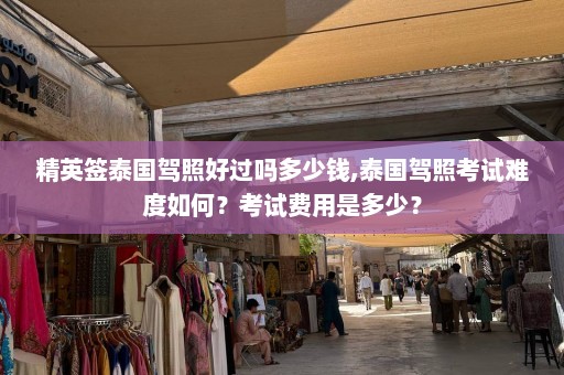 精英签泰国驾照好过吗多少钱,泰国驾照考试难度如何？考试费用是多少？