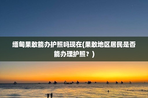 缅甸果敢能办护照吗现在(果敢地区居民是否能办理护照？)