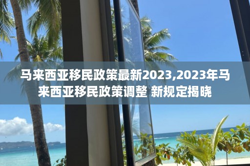 马来西亚移民政策最新2023,2023年马来西亚移民政策调整 新规定揭晓