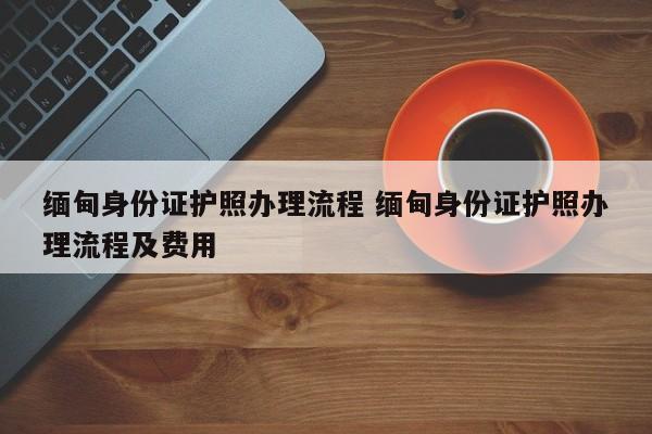 缅甸身份证护照办理流程 缅甸身份证护照办理流程及费用  第1张