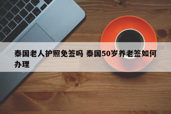 泰国老人护照免签吗 泰国50岁养老签如何办理