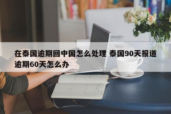 在泰国逾期回中国怎么处理 泰国90天报道逾期60天怎么办