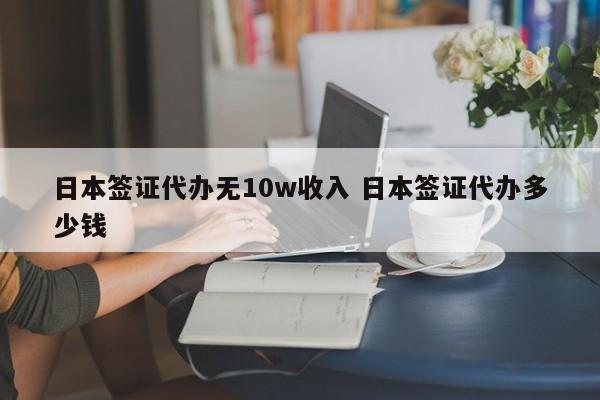 日本签证代办无10w收入 日本签证代办多少钱