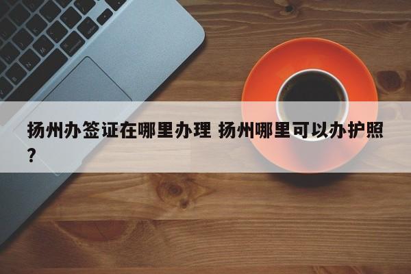 扬州办签证在哪里办理 扬州哪里可以办护照?  第1张