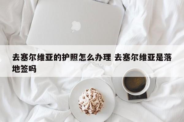 去塞尔维亚的护照怎么办理 去塞尔维亚是落地签吗