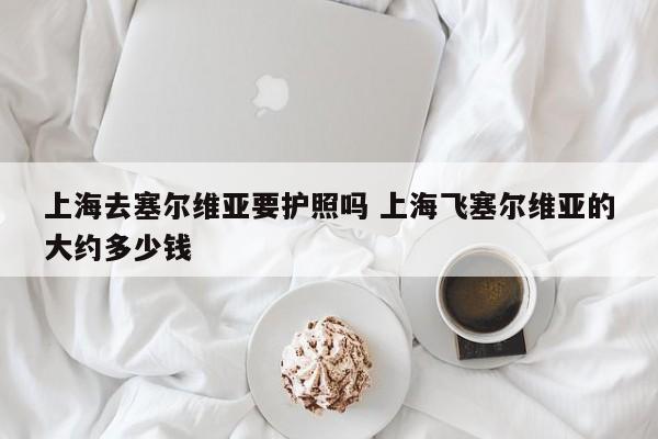 上海去塞尔维亚要护照吗 上海飞塞尔维亚的大约多少钱