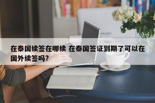 在泰国续签在哪续 在泰国签证到期了可以在国外续签吗?