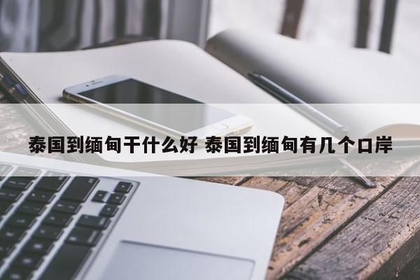 泰国到缅甸干什么好 泰国到缅甸有几个口岸  第1张