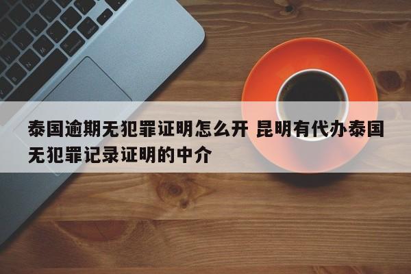 泰国逾期无犯罪证明怎么开 昆明有代办泰国无犯罪记录证明的中介