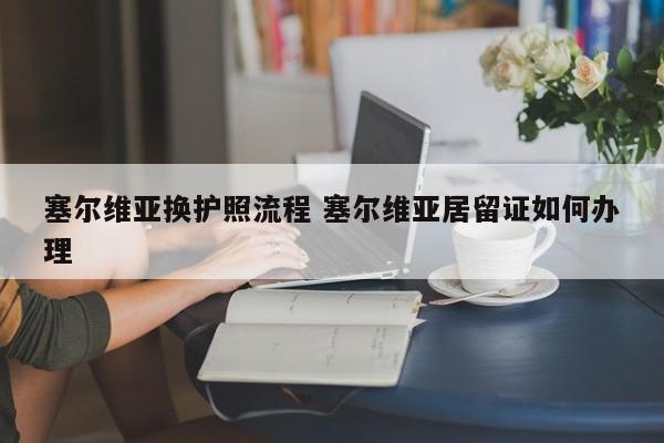 塞尔维亚换护照流程 塞尔维亚居留证如何办理