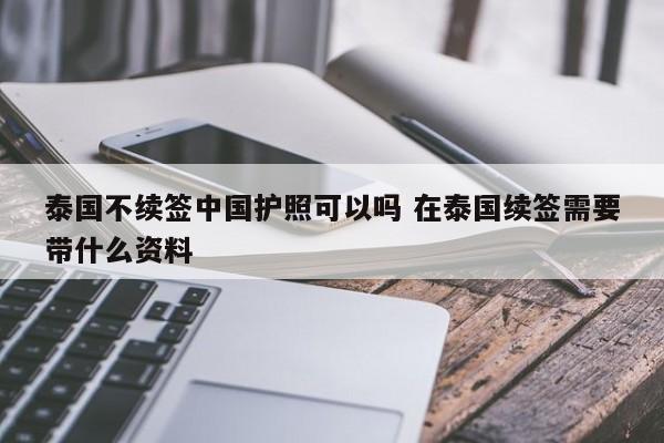 泰国不续签中国护照可以吗 在泰国续签需要带什么资料