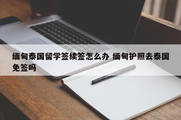 缅甸泰国留学签续签怎么办 缅甸护照去泰国免签吗  第1张