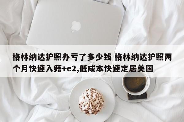 格林纳达护照办亏了多少钱 格林纳达护照两个月快速入籍+e2,低成本快速定居美国