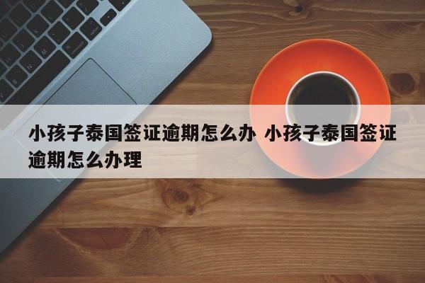 小孩子泰国签证逾期怎么办 小孩子泰国签证逾期怎么办理  第1张