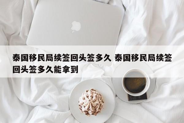 泰国移民局续签回头签多久 泰国移民局续签回头签多久能拿到  第1张