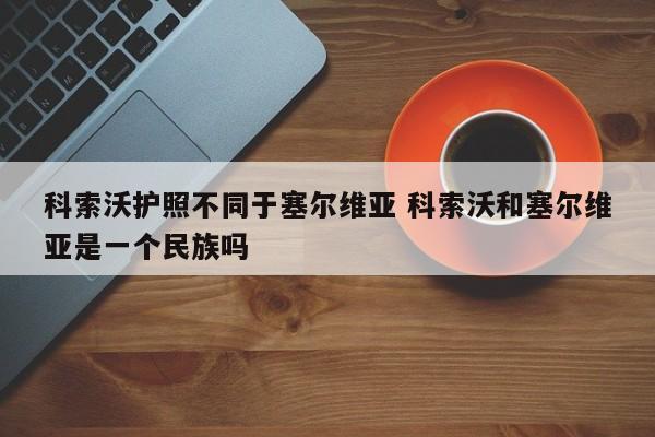 科索沃护照不同于塞尔维亚 科索沃和塞尔维亚是一个民族吗  第1张