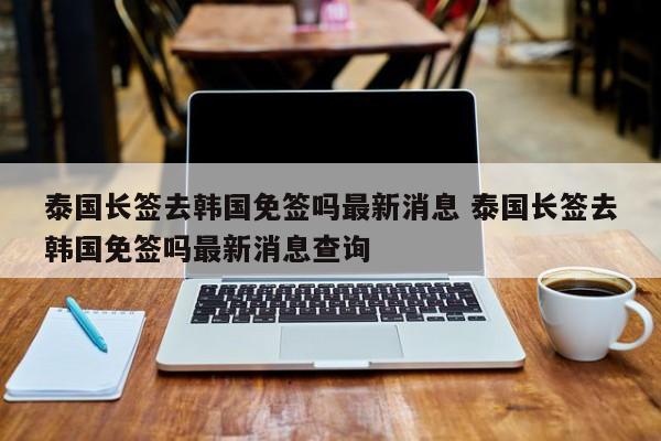 泰国长签去韩国免签吗最新消息 泰国长签去韩国免签吗最新消息查询  第1张